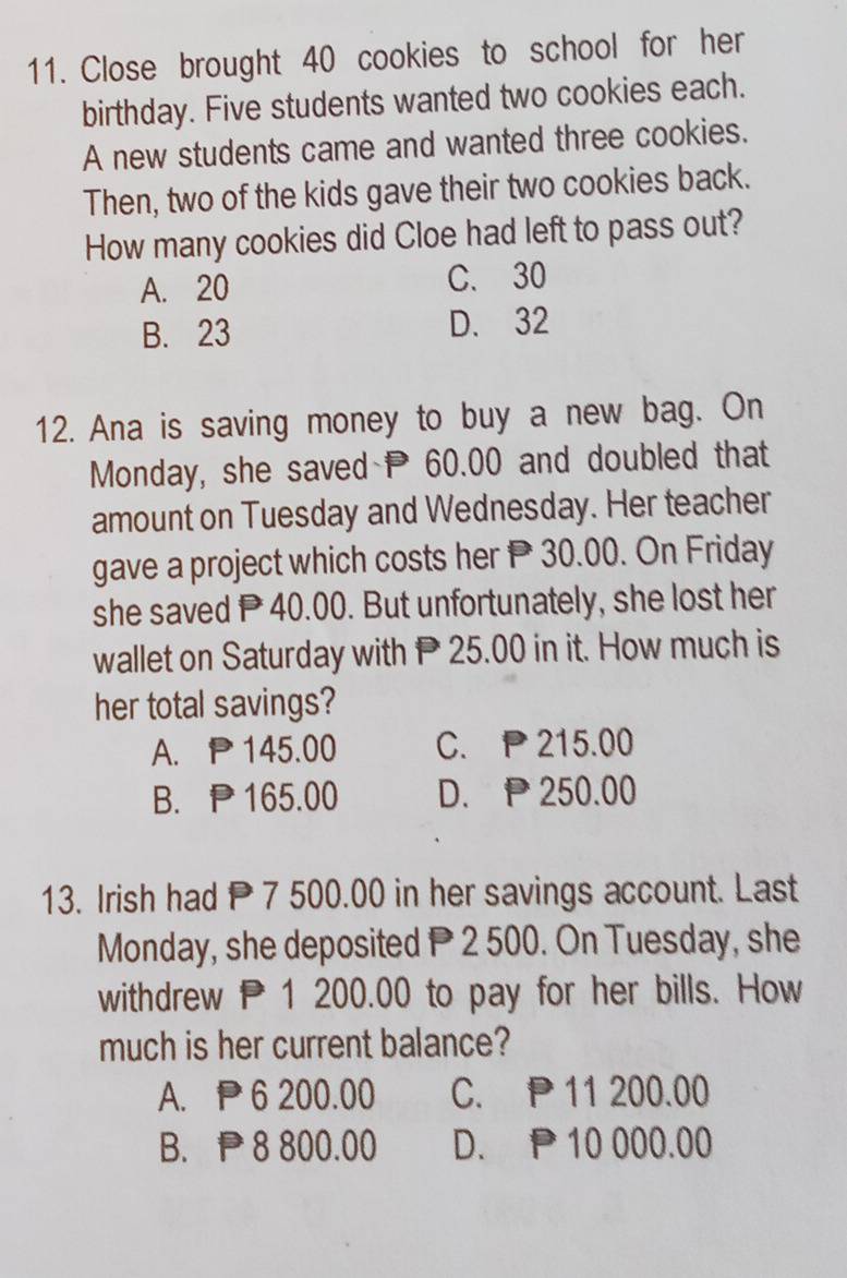 Close brought 40 cookies to school for her
birthday. Five students wanted two cookies each.
A new students came and wanted three cookies.
Then, two of the kids gave their two cookies back.
How many cookies did Cloe had left to pass out?
A. 20 C. 30
B. 23 D. 32
12. Ana is saving money to buy a new bag. On
Monday, she saved 60.00 and doubled that
amount on Tuesday and Wednesday. Her teacher
gave a project which costs her P 30.00. On Friday
she saved P 40.00. But unfortunately, she lost her
wallet on Saturday with P 25.00 in it. How much is
her total savings?
A. P145.00 C. P 215.00
B. P165.00 D. P 250.00
13. Irish had 7 500.00 in her savings account. Last
Monday, she deposited P 2 500. On Tuesday, she
withdrew P1 200.00 to pay for her bills. How
much is her current balance?
A. P6 200.00 C. P 11 200.00
B. P 8 800.00 D. P 10 000.00