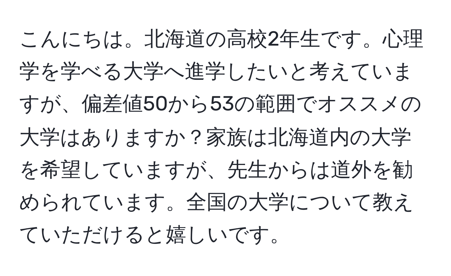 こんにちは。北海道の高校2年生です。心理学を学べる大学へ進学したいと考えていますが、偏差値50から53の範囲でオススメの大学はありますか？家族は北海道内の大学を希望していますが、先生からは道外を勧められています。全国の大学について教えていただけると嬉しいです。