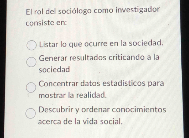 El rol del sociólogo como investigador
consiste en:
Listar lo que ocurre en la sociedad.
Generar resultados criticando a la
sociedad
Concentrar datos estadísticos para
mostrar la realidad.
Descubrir y ordenar conocimientos
acerca de la vida social.