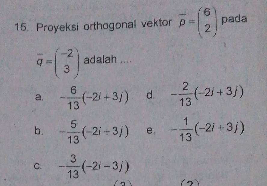 Proyeksi orthogonal vektor overline p=beginpmatrix 6 2endpmatrix pada
overline q=beginpmatrix -2 3endpmatrix adalah ....
a. - 6/13 (-2i+3j) d. - 2/13 (-2i+3j)
b. - 5/13 (-2i+3j) e. - 1/13 (-2i+3j)
C. - 3/13 (-2i+3j)
(2)