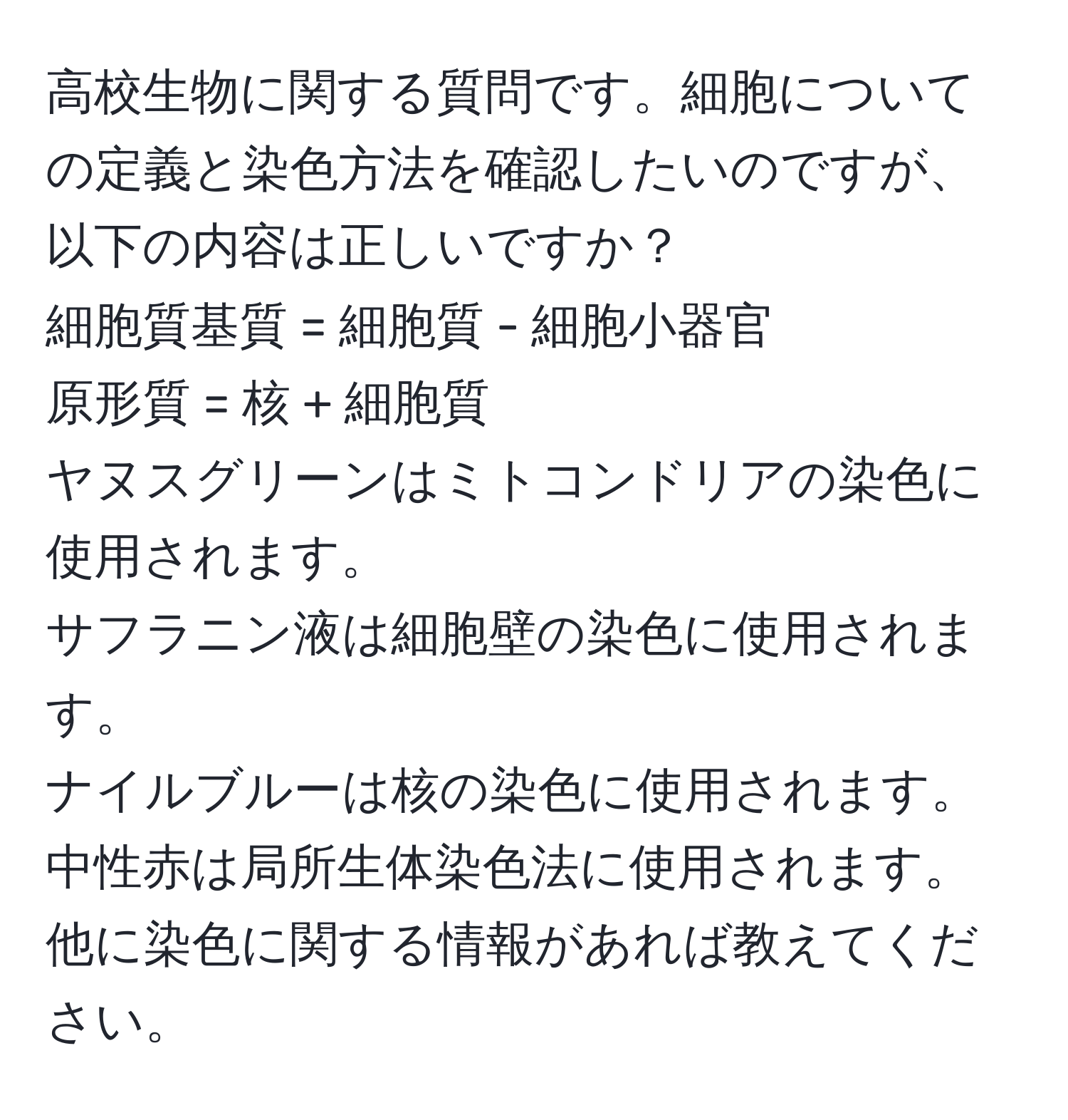 高校生物に関する質問です。細胞についての定義と染色方法を確認したいのですが、以下の内容は正しいですか？  
細胞質基質 = 細胞質 - 細胞小器官  
原形質 = 核 + 細胞質  
ヤヌスグリーンはミトコンドリアの染色に使用されます。  
サフラニン液は細胞壁の染色に使用されます。  
ナイルブルーは核の染色に使用されます。  
中性赤は局所生体染色法に使用されます。  
他に染色に関する情報があれば教えてください。