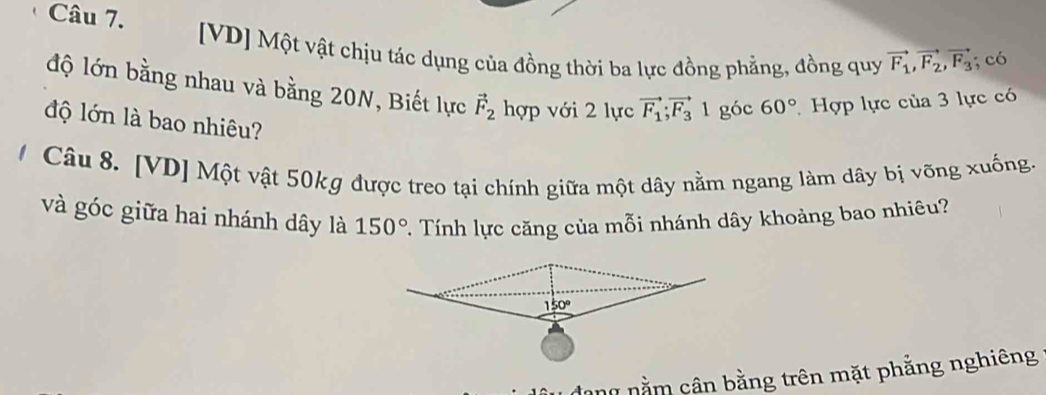 [VD] Một vật chịu tác dụng của đồng thời ba lực đồng phẳng, đồng quy vector F_1, vector F_2, vector F_3; có 
độ lớn bằng nhau và bằng 20N, Biết lực vector F_2 hợp với 2 lực vector F_1; vector F_31 góc 60° Hợp lực của 3 lực có 
độ lớn là bao nhiêu? 
/ Câu 8. [VD] Một vật 50kg được treo tại chính giữa một dây nằm ngang làm dây bị võng xuống. 
và góc giữa hai nhánh dây là 150°. Tính lực căng của mỗi nhánh dây khoảng bao nhiêu? 
dang nằm cân bằng trên mặt phẳng nghiêng