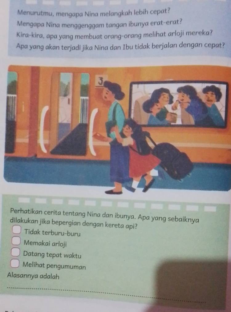 Menurutmu, mengapa Nina melangkah lebih cepat?
Mengapa Nina menggenggam tangan ibunya erat-erat?
Kira-kira, apa yang membuat orang-orang melihat arloji mereka?
Apa yang akan terjadi jika Nina dan Ibu tidak berjalan dengan cepat?
Perhatikan cerita tentang Nina dan ibunya. Apa yang sebaiknya
dilakukan jika bepergian dengan kereta api?
Tidak terburu-buru
Memakai arloji
Datang tepat waktu
Melihat pengumuman
Alasannya adalah
_