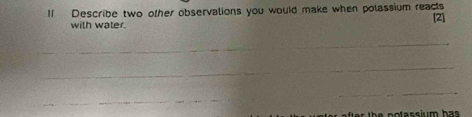 Describe two other observalions you would make when polassium reacts 
[2] 
with water. 
_ 
_ 
_ 
_ 
_ 
The potassium has