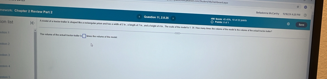 com/Student/MyDashboard.aspx 
Belladonna McCarthy 11/18/24 4:20 PM 
mework: Chapter 2 Review Part 2 Question 11, 2.8.25 HW Score: 45 45%, 10 of 22 points 
Points: 0 of 1 
ion list A model of a tractor-trailer is shaped like a rectangular prism and has a width of 2 in , a length of 7 in , and a height of 4 in... The scale of the model is 1. 35. How many times the volume of the model is the volume of the actual tractortraller? Save 
stion 1 The volume of the actual tractor-trailer is^5□ times the volume of the model. 
stion 2 
rstion 4 
estion 5