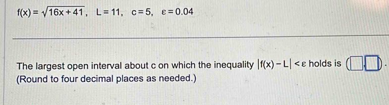 f(x)=sqrt(16x+41), L=11, c=5, varepsilon =0.04
The largest open interval about c on which the inequality |f(x)-L| holds is (□ ,□ ). 
(Round to four decimal places as needed.)