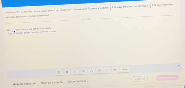 The letters PSt on the side of a tire mean "pounds per square inch" of air pressure. Suppose a tire loses  2/3  PSI a day. If the tire currently has 20 1/3 PSI I, how many days
1 
will it take for the tire to deflate completely? 
After □ days the tire will deflate completely. 
(Type an integer, proper fraction, or mixed number.)
3 1/2  n' |.| sqrt(8) sqrt[3](8) Ⅱ, (1,1) More 
Clear all Chick answer 
Help me solve this View an example Get more help-