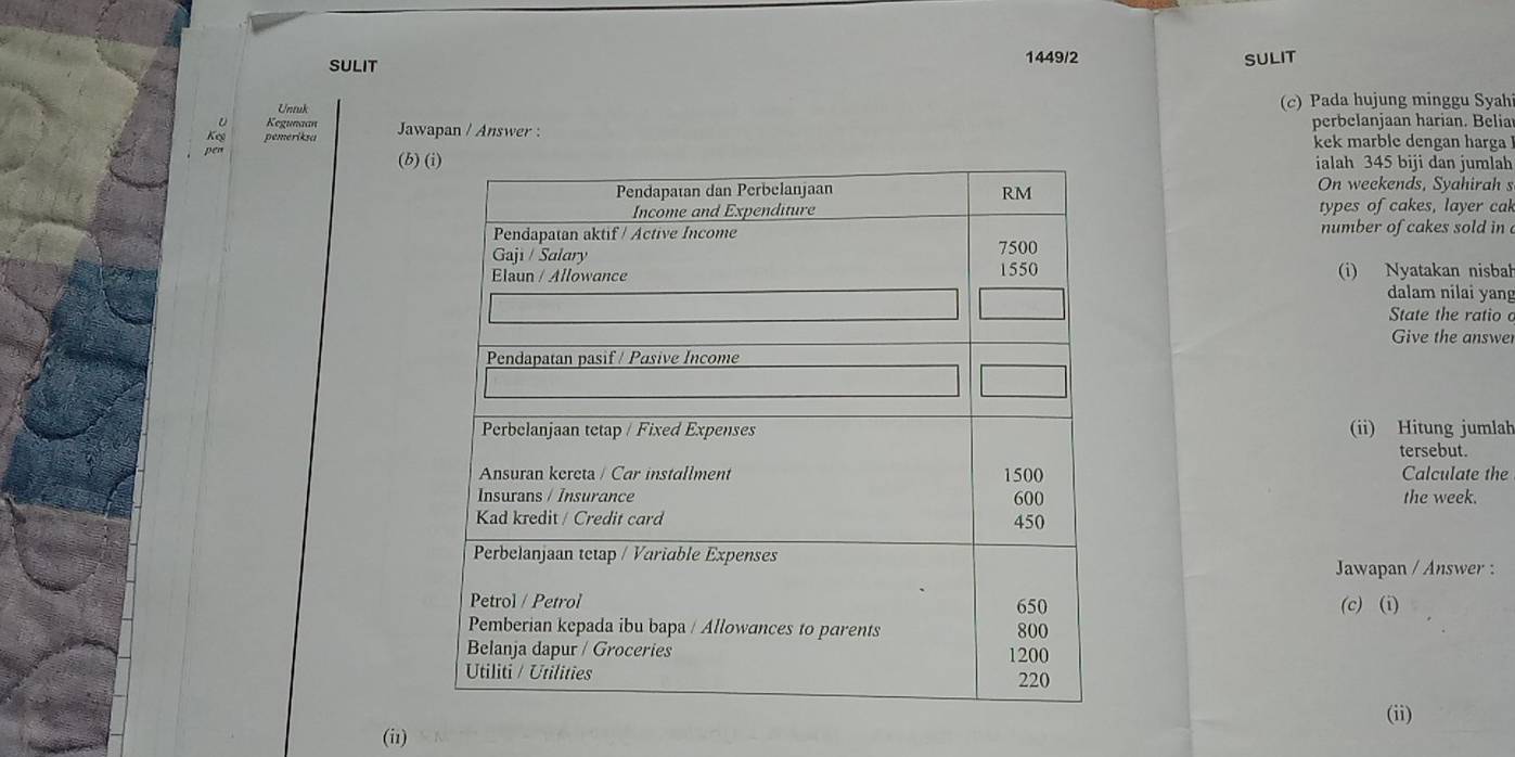 SULIT 
1449/2 SULIT 
Untuk (c) Pada hujung minggu Syah 
Kegunaan 
Ke pemeriksa Jawapan / Answer : perbelanjaan harian. Belia 
kek marble dengan harga 
(b)ialah 345 biji dan jumlah 
On weekends, Syahirah s 
types of cakes, layer cak 
number of cakes sold in 
(i) Nyatakan nisbah 
dalam nilai yang 
State the ratio 
Give the answe 
(ii) Hitung jumlah 
tersebut. 
Calculate the 
the week. 
Jawapan / Answer : 
(c) (i) 
(ii) 
(i1)