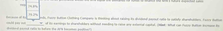 demands for funds to finance the firm's future expected sales. 
req 74.8%
Because of its 79.2%
nds, Fuzzy Button Clothing Company is thinking about raising its dividend payout ratio to satisfy shareholders. Fuzzy Button 
could pay out_ of its earnings to shareholders without needing to raise any external capital. (Hint: What can Fuzzy Button increase its 
dividend payout ratio to before the AFN becomes positive?)