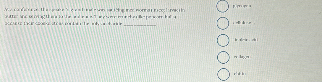 glycogen
At a conference, the speaker's grand finale was sautéing mealworms (insect larvae) in
butter and serving them to the audience. They were crunchy (like popcorn hulls)
because their exoskeletons contain the polysaccharide _cellulose
linoleic acid
collagen
chitin