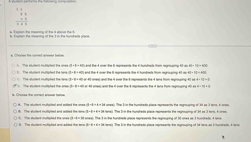 A student performs the following computation.
beginarrayr 34 68 * 5 hline 340endarray
a. Explain the meaning of the 4 above the 6.
b. Explain the meaning of the 3 in the hundreds place.
a. Choose the correct answer below
A. The student multiplied the ones (5· 8=40) and the 4 over the 6 represents the 4 hundreds from regrouping 40 as 40· 10=400.
B. The student multiplied the tens (5· 8=40) and the 4 over the 6 represents the 4 hundreds from regrouping 40 as 40· 10=400.
C. The student multiplied the tens (5· 8=40 or 40 ones) and the 4 over the 6 represents the 4 tens from regrouping 40 as 4· 10+0.
D. The student multiplied the ones (5· 8=40 or 40 ones) and the 4 over the 6 represents the 4 tens from regrouping 40 as 4· 10+0. 
b. Choose the correct answer below.
A. The student multiplied and added the ones (5· 6+4=34 ones ). The 3 in the hundreds place represents the regrouping of 34 as 3 tens, 4 ones.
B. The student multiplied and added the tens (5· 6+4=34tens ). The 3 in the hundreds place represents the regrouping of 34 as 3 tens, 4 ones.
C. The student multiplied the ones (5· 6=30 ones). The 3 in the hundreds place represents the regrouping of 30 ones as 3 hundreds, 4 tens.
D. The student multiplied and added the tens (5· 6+4=34 tens). The 3 in the hundreds place represents the regrouping of 34 tens as 3 hundreds, 4 tens.