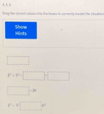 4, 5, 6 
Drag the correct values into the boxes to correctly model the siteation 
Show 
Hints
□°
4^2+5^2=□
□ =36
4^2+5^2□ 6^2