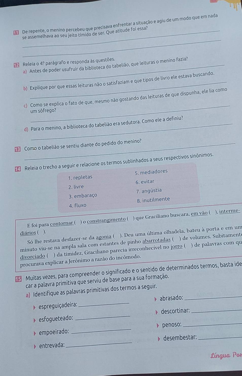 De repente, o menino percebeu que precisava enfrentar a situação e agiu de um modo que em nada
_
_se assemelhava ao seu jeito tímido de ser. Que atitude foi essa?
Releia o 4.^circ  parágrafo e responda às questões.
a) Antes de poder usufruir da biblioteca do tabelião, que leituras o menino fazia?
b) Explique por que essas leituras não o satisfaziam e que tipos de livro ele estava buscando.
_
c) Como se explica o fato de que, mesmo não gostando das leituras de que dispunha, ele lia como
um sôfrego?
d) Para o menino, a biblioteca do tabelião era sedutora. Como ele a definiu?
Como o tabelião se sentiu diante do pedido do menino?
4 Releia o trecho a seguir e relacione os termos sublinhados a seus respectivos sinônimos.
1. repletas 5. mediadores
2. livre 6. evitar
3. embaraço 7. angústia
4. fluxo 8. inutilmente
E foi para contornar ( ) o constrangimento ( ) que Graciliano buscara, em vão ( ), interme-
diários ( ).
Só lhe restava desfazer-se da agonia ( ). Deu uma última olhadela, bateu à porta e em um
minuto viu-se na ampla sala com estantes de pinho abarrotadas ( ) de volumes. Subitament
divorciado ( ) da timidez, Graciliano parecia irreconhecível no jorro ( ) de palavras com qu
procurava explicar a Jerônimo a razão do incômodo.
5 Muitas vezes, para compreender o significado e o sentido de determinados termos, basta ide
car a palavra primitiva que serviu de base para a sua formação.
a) Identifique as palavras primitivas dos termos a seguir._
abrasado:
espreguiça deira:
_
_
esfogueteado: _D descortinar:_
empoeirado: _penoso:
_
、 desembestar:_
entrevada:
Língua Por