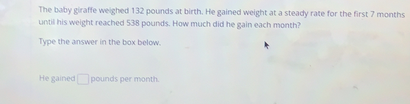 The baby giraffe weighed 132 pounds at birth. He gained weight at a steady rate for the first 7 months
until his weight reached 538 pounds. How much did he gain each month? 
Type the answer in the box below. 
He gained □ pounds per month.