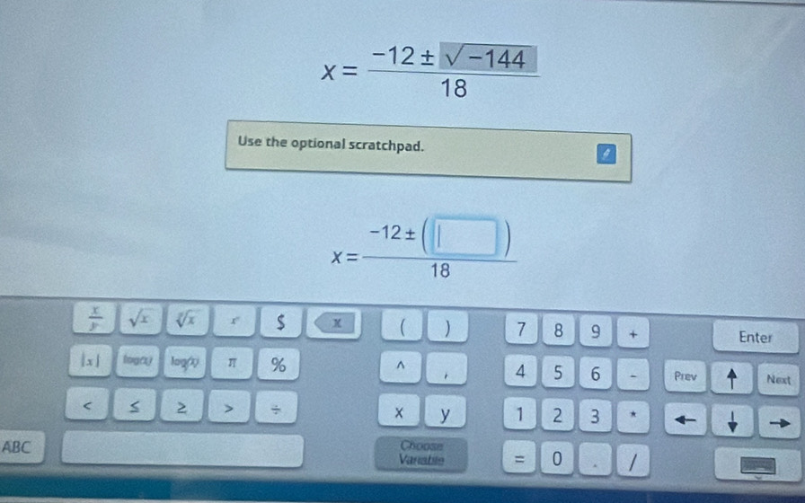 x= (-12± sqrt(-144))/18 
Use the optional scratchpad. i
x= (-12± (□ ))/18 
 x/y  sqrt(x) sqrt[3](x) r $ x  ) 7 8 9 + 
Enter 
|x| logay logr π % ^ 1 4 5 6 . Prev Next 
< > > ÷ × y 1 2 3 * ← 
Choose 
ABC Vaniable = 0 . /