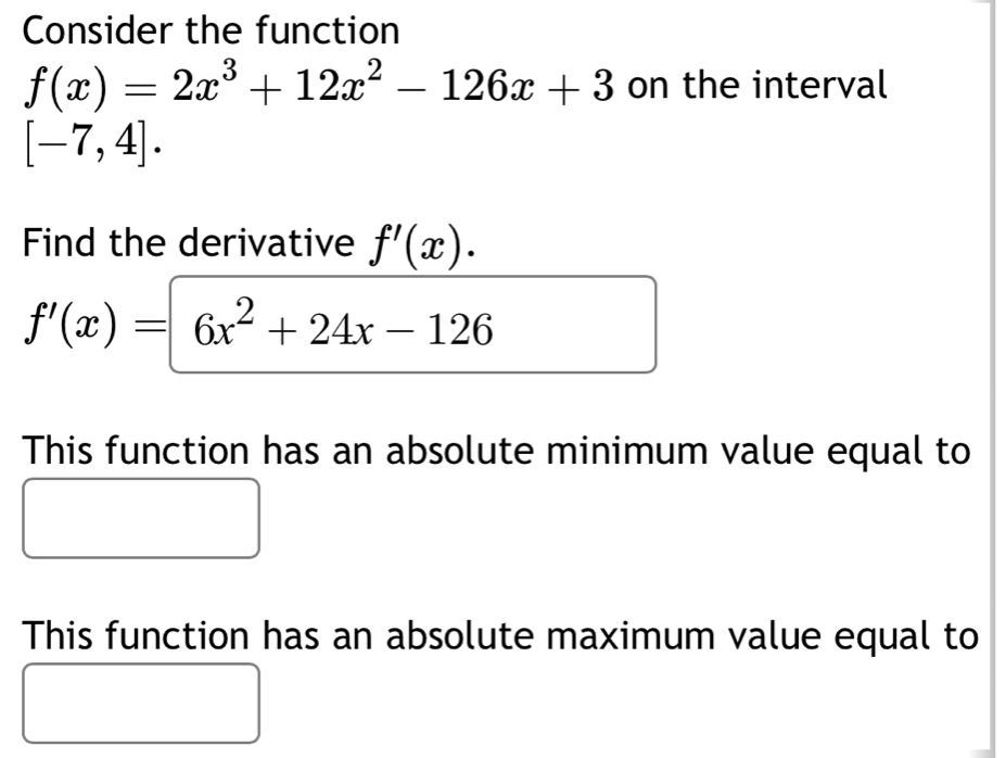 Consider the function
f(x)=2x^3+12x^2-126x+3 on the interval
[-7,4]. 
Find the derivative f'(x).
f'(x)=6x^2+24x-126
This function has an absolute minimum value equal to 
This function has an absolute maximum value equal to