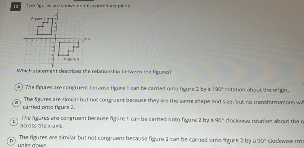 13Two figures are shown on this coordinate plane.
Which statement describes the relationship between the figures?
A) The figures are congruent because figure 1 can be carried onto figure 2 by a 180° rotation about the origin.
B The figures are similar but not congruent because they are the same shape and size, but no transformations will
carried onto figure 2.
C
The figures are congruent because figüre 1 can be carried onto figure 2 by a 90° clockwise rotation about the o
across the x-axis.
D The figures are similar but not congruent because figure 1 can be carried onto figure 2 by a 90° clockwise rot
units down