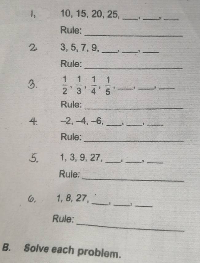 1, 10, 15, 20, 25, _1_ 1_ 
_ 
Rule: 
2 3, 5, 7, 9,_ 
_ 
_ 
Rule:_ 
3.  1/2 ,  1/3 ,  1/4 ,  1/5 , _ 
_ 
_ 
Rule:_ 
4. -2, -4, -6, _1_ 
_ 
Rule:_ 
5. 1, 3, 9, 27,_ 
__, 
_ 
Rule: 
6. 1, 8, 27,_ 
__1 
_ 
Rule: 
B. Solve each problem.