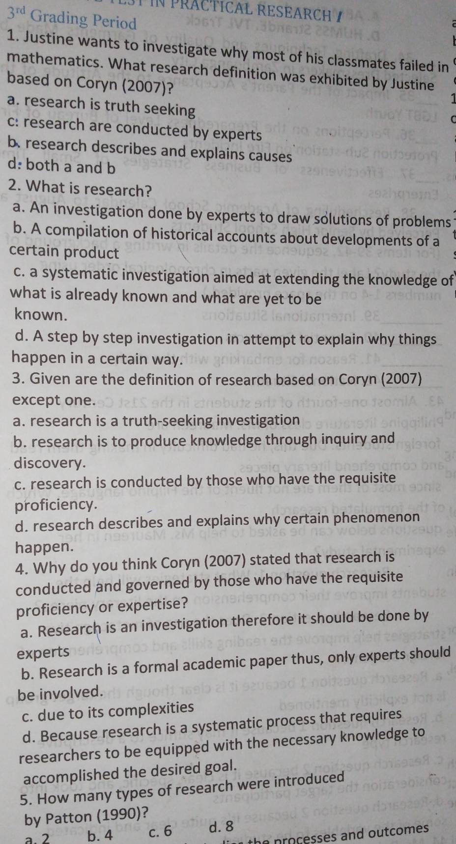 PRACTICAL RESEAR C
3^(rd) Grading Period
1. Justine wants to investigate why most of his classmates failed in
mathematics. What research definition was exhibited by Justine
based on Coryn (2007)?
a. research is truth seeking
c: research are conducted by experts
b. research describes and explains causes
d: both a and b
2. What is research?
a. An investigation done by experts to draw solutions of problems
b. A compilation of historical accounts about developments of a
certain product
c. a systematic investigation aimed at extending the knowledge of
what is already known and what are yet to be
known.
d. A step by step investigation in attempt to explain why things
happen in a certain way.
3. Given are the definition of research based on Coryn (2007)
except one.
a. research is a truth-seeking investigation
b. research is to produce knowledge through inquiry and
discovery.
c. research is conducted by those who have the requisite
proficiency.
d. research describes and explains why certain phenomenon
happen.
4. Why do you think Coryn (2007) stated that research is
conducted and governed by those who have the requisite
proficiency or expertise?
a. Research is an investigation therefore it should be done by
experts
b. Research is a formal academic paper thus, only experts should
be involved.
c. due to its complexities
d. Because research is a systematic process that requires
researchers to be equipped with the necessary knowledge to
accomplished the desired goal.
5. How many types of research were introduced
by Patton (1990)?
a. 2 b. 4 c. 6 d. 8
n proçesses and outcomes