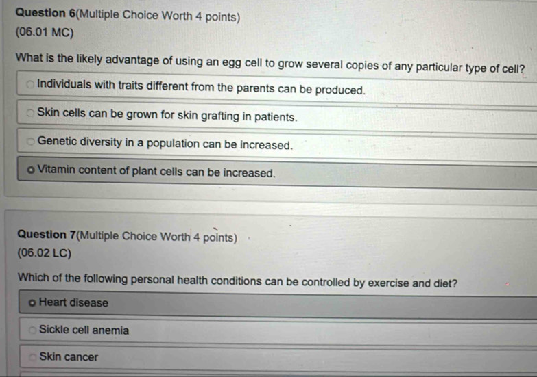 Question 6(Multiple Choice Worth 4 points)
(06.01 MC)
What is the likely advantage of using an egg cell to grow several copies of any particular type of cell?
Individuals with traits different from the parents can be produced.
Skin cells can be grown for skin grafting in patients.
Genetic diversity in a population can be increased.
o Vitamin content of plant cells can be increased.
Question 7(Multiple Choice Worth 4 points)
(06.02 LC)
Which of the following personal health conditions can be controlled by exercise and diet?
Heart disease
Sickle cell anemia
Skin cancer