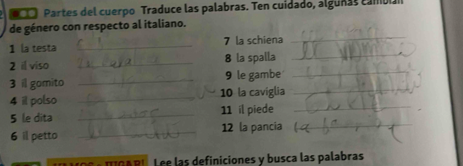 Partes del cuerpo Traduce las palabras. Ten cuidado, alguñas cambian 
_ 
de género con respecto al italiano. 
1 la testa _7 la schiena 
8 la spalla 
_ 
2 il viso_ 
3 il gomito _9 le gambe 
_ 
4 il polso _10 la caviglia_ 
5 le dita _11 il piede_ 
_12 la pancia 
_ 
6 il petto 
TIGA RI Lee las definiciones y busca las palabras