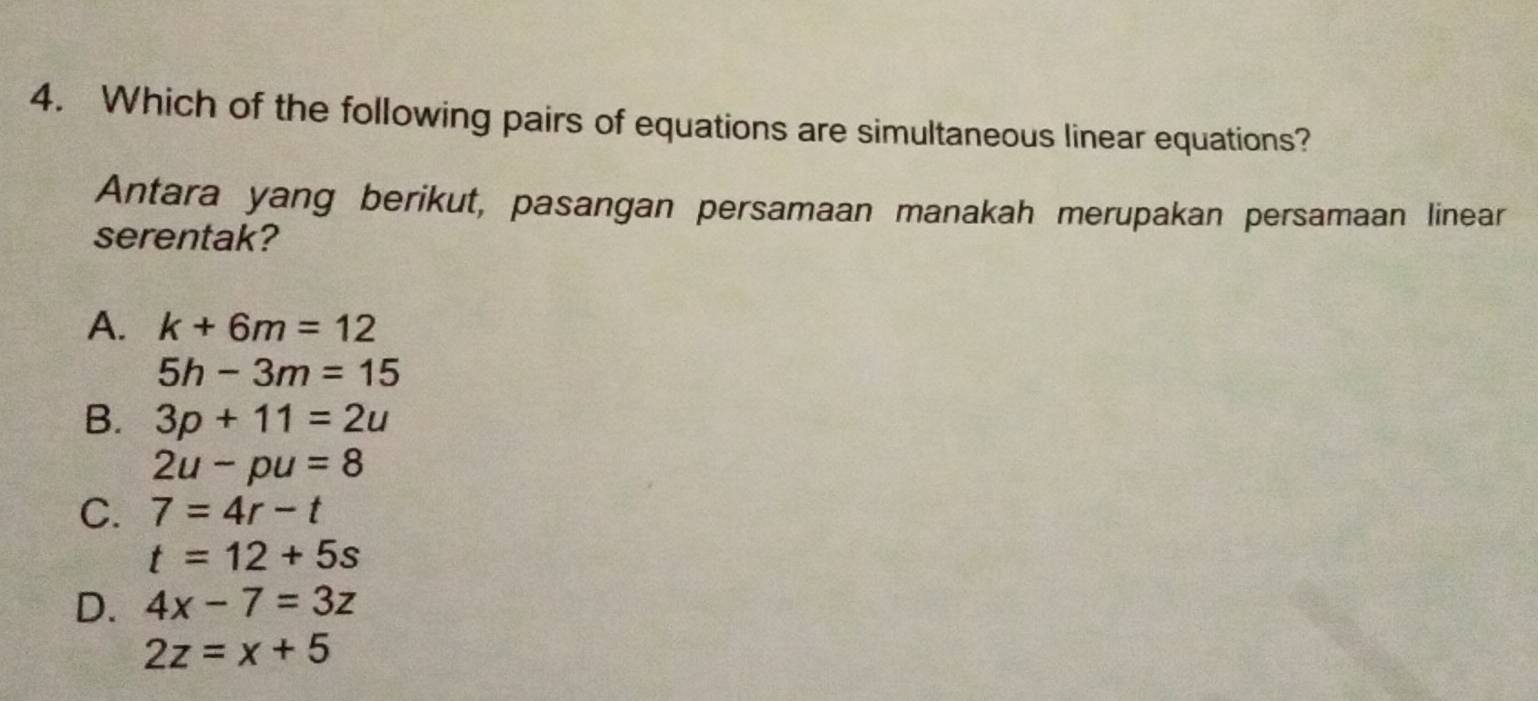 Which of the following pairs of equations are simultaneous linear equations?
Antara yang berikut, pasangan persamaan manakah merupakan persamaan linear
serentak?
A. k+6m=12
5h-3m=15
B. 3p+11=2u
2u-pu=8
C. 7=4r-t
t=12+5s
D. 4x-7=3z
2z=x+5