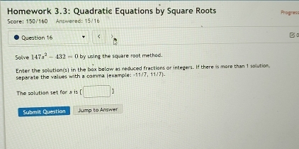 Homework 3.3: Quadratic Equations by Square Roots Progres 
Score: 150/160 Answered: 15/16 
Question 16 < B0 
Solve  147s^2-432=0 by using the square root methed. 
Enter the solution(s) in the bex below as reduced fractions or integers. If there is more than 1 solution, 
separate the values with a comma (example: 11_  11/7] 
The solution set for s is (□ ) 
Submit Question Jump to Answer