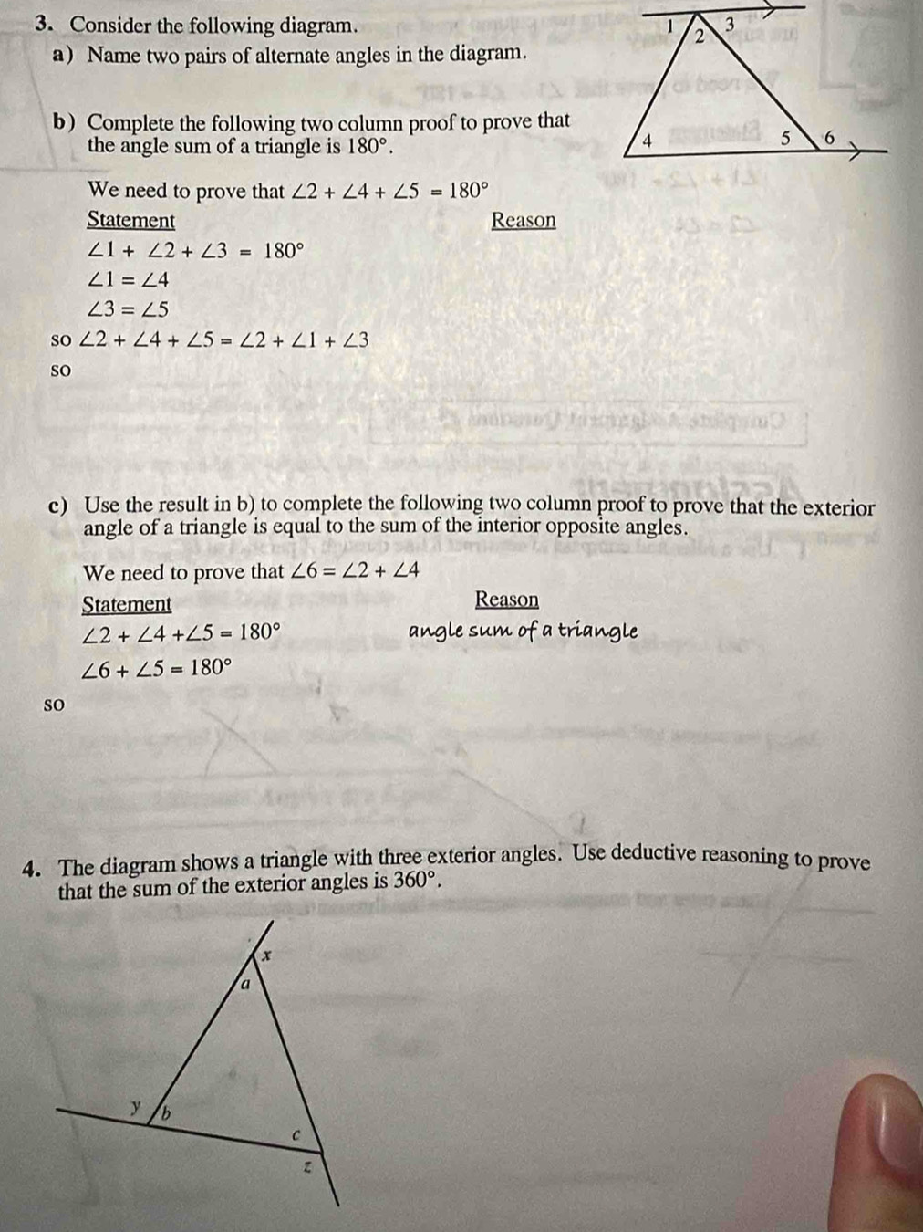 Consider the following diagram. 
a) Name two pairs of alternate angles in the diagram. 
b) Complete the following two column proof to prove that 
the angle sum of a triangle is 180°. 
We need to prove that ∠ 2+∠ 4+∠ 5=180°
Statement Reason
∠ 1+∠ 2+∠ 3=180°
∠ 1=∠ 4
∠ 3=∠ 5
so ∠ 2+∠ 4+∠ 5=∠ 2+∠ 1+∠ 3
so 
. 
c) Use the result in b) to complete the following two column proof to prove that the exterior 
angle of a triangle is equal to the sum of the interior opposite angles. 
We need to prove that ∠ 6=∠ 2+∠ 4
Statement Reason
∠ 2+∠ 4+∠ 5=180° angle sum of a triangle
∠ 6+∠ 5=180°
so 
4. The diagram shows a triangle with three exterior angles. Use deductive reasoning to prove 
that the sum of the exterior angles is 360°.