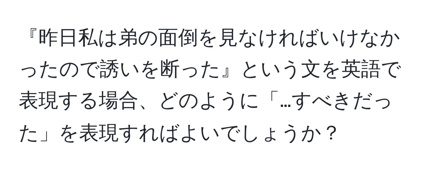 『昨日私は弟の面倒を見なければいけなかったので誘いを断った』という文を英語で表現する場合、どのように「…すべきだった」を表現すればよいでしょうか？