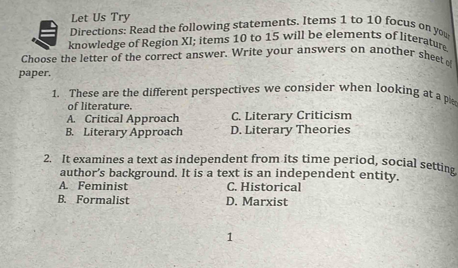 Let Us Try
Directions: Read the following statements. Items 1 to 10 focus on your
knowledge of Region XI; items 10 to 15 will be elements of literature
Choose the letter of the correct answer. Write your answers on another sheet of
paper.
1. These are the different perspectives we consider when looking at a pie
of literature.
A. Critical Approach C. Literary Criticism
B. Literary Approach D. Literary Theories
2. It examines a text as independent from its time period, social setting
author’s background. It is a text is an independent entity.
A. Feminist C. Historical
B. Formalist D. Marxist
1