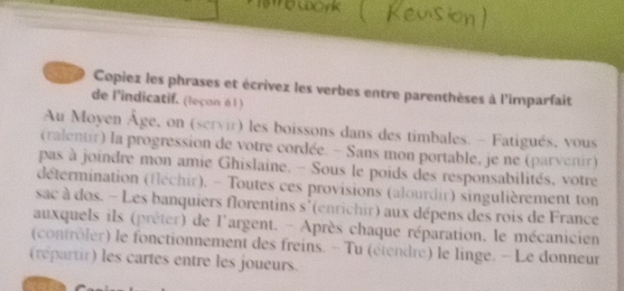 Copiez les phrases et écrivez les verbes entre parenthèses à l'imparfait 
de l'indicatif. (leçon é l ) 
Au Moyen Âge, on (scrvir) les boissons dans des timbales. - Fatigués, vous 
(ralentir) la progression de votre cordée. - Sans mon portable, je ne (parvenir) 
pas à joindre mon amie Ghislaine. - Sous le poids des responsabilités, votre 
détermination (fléchir). - Toutes ces provisions (alourdir) singulièrement ton 
sac à dos. - Les banquiers florentins s'(enrichir) aux dépens des rois de France 
auxquels ils (prêter) de l'argent. - Après chaque réparation, le mécanicien 
(contrôler) le fonctionnement des freins. - Tu (étendré) le linge. - Le donneur 
(répartir) les cartes entre les joueurs.