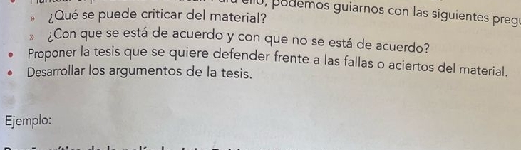 ell0, podemos guiarnos con las siguientes pregu 
” ¿Qué se puede criticar del material? 
¿Con que se está de acuerdo y con que no se está de acuerdo? 
Proponer la tesis que se quiere defender frente a las fallas o aciertos del material. 
Desarrollar los argumentos de la tesis. 
Ejemplo: