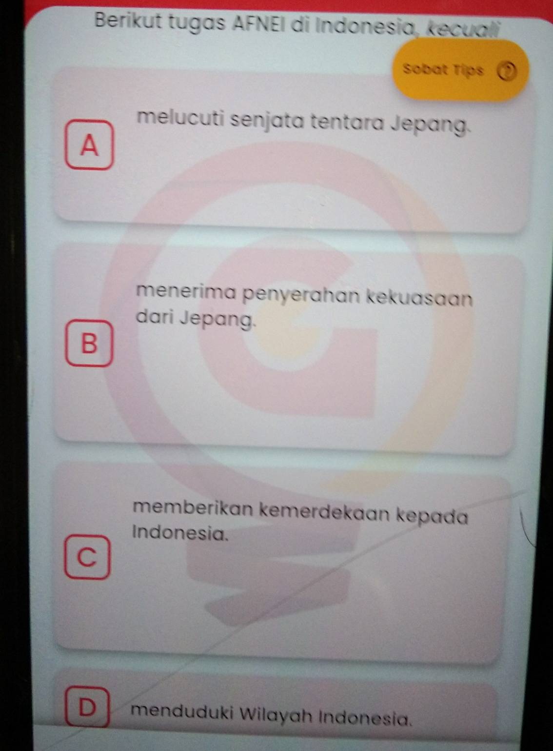 Berikut tugas AFNEI di Indonesia, kecuali,
Sobat Tips
melucuti senjata tentara Jepang.
A
menerima penyerahan kekuasaan
dari Jepang.
B
memberikan kemerdekaan kepad
Indonesia.
C
D menduduki Wilayah Indonesia.