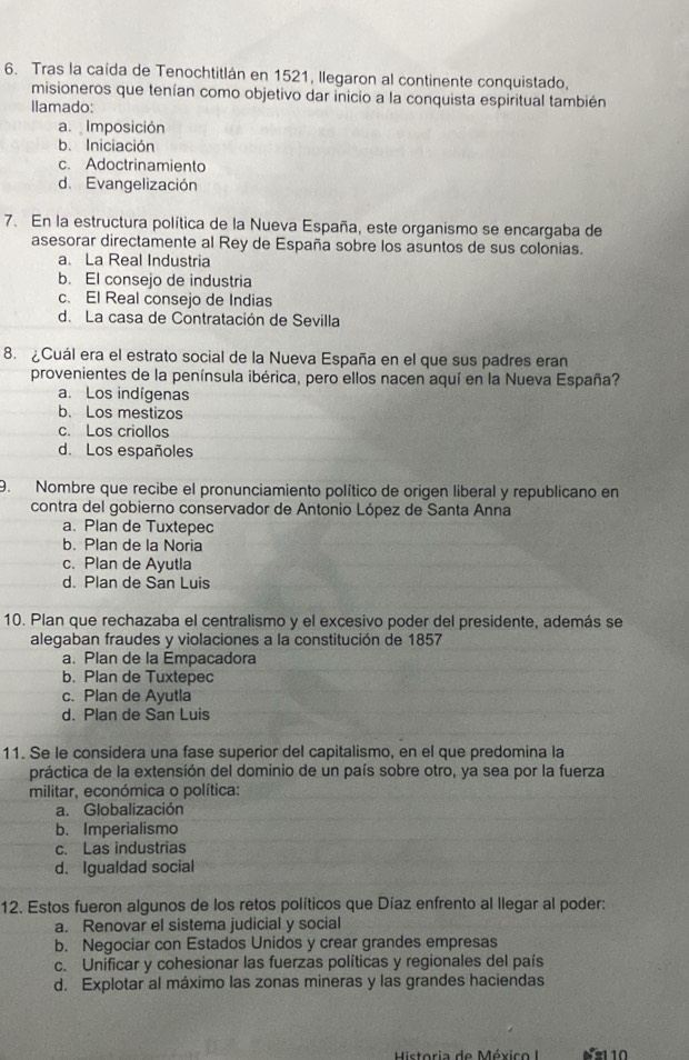 Tras la caída de Tenochtitlán en 1521, llegaron al continente conquistado,
misioneros que tenían como objetivo dar inicio a la conquista espiritual también
Ilamado:
a.  Imposición
b. Iniciación
c. Adoctrinamiento
d. Evangelización
7. En la estructura política de la Nueva España, este organismo se encargaba de
asesorar directamente al Rey de España sobre los asuntos de sus colonias.
a. La Real Industria
b. El consejo de industria
c. El Real consejo de Indias
d. La casa de Contratación de Sevilla
8. ¿Cuál era el estrato social de la Nueva España en el que sus padres eran
provenientes de la península ibérica, pero ellos nacen aquí en la Nueva España?
a. Los indígenas
b. Los mestizos
c. Los criollos
d. Los españoles
9. Nombre que recibe el pronunciamiento político de origen liberal y republicano en
contra del gobierno conservador de Antonio López de Santa Anna
a. Plan de Tuxtepec
b. Plan de la Noria
c. Plan de Ayutla
d. Plan de San Luis
10. Plan que rechazaba el centralismo y el excesivo poder del presidente, además se
alegaban fraudes y violaciones a la constitución de 1857
a. Plan de la Empacadora
b. Plan de Tuxtepec
c. Plan de Ayutla
d. Plan de San Luis
11. Se le considera una fase superior del capitalismo, en el que predomina la
práctica de la extensión del dominio de un país sobre otro, ya sea por la fuerza
militar, económica o política:
a. Globalización
b. Imperialismo
c. Las industrias
d. Igualdad social
12. Estos fueron algunos de los retos políticos que Díaz enfrento al llegar al poder:
a. Renovar el sistema judicial y social
b. Negociar con Estados Unidos y crear grandes empresas
c. Unificar y cohesionar las fuerzas políticas y regionales del país
d. Explotar al máximo las zonas mineras y las grandes haciendas