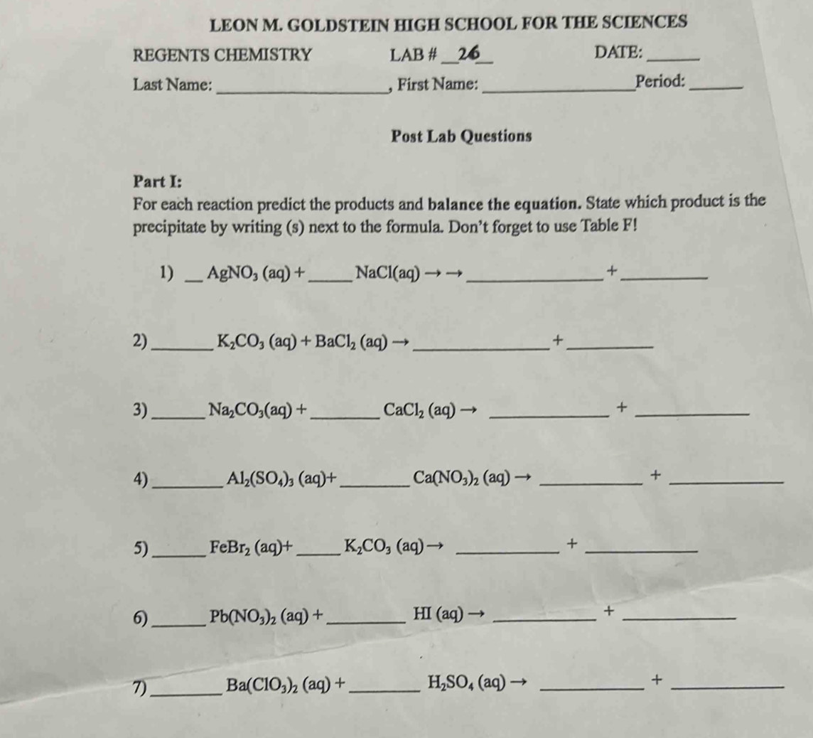 LEON M. GOLDSTEIN HIGH SCHOOL FOR THE SCIENCES 
REGENTS CHEMISTRY LAB # __26 DATE:_ 
Last Name: _, First Name:_ Period:_ 
Post Lab Questions 
Part I: 
For each reaction predict the products and balance the equation. State which product is the 
precipitate by writing (s) next to the formula. Don’t forget to use Table F! 
1) _ AgNO_3(aq)+ _  NaCl(aq)to to to _+_ 
2)_ K_2CO_3(aq)+BaCl_2(aq)to _ +_ 
3)_ Na_2CO_3(aq)+ _  CaCl_2(aq) _ +_ 
4)_
Al_2(SO_4)_3(aq)+ _ 
Ca(NO_3)_2(aq) - _ 
_+ 
5)_ FeBr_2(aq)+ _ K_2CO_3(aq)to _ 
_+ 
6)_ Pb(NO_3)_2(aq)+ _ HI(aq) _ 
_+ 
7)_ 
_ Ba(ClO_3)_2(aq)+
_ H_2SO_4(aq)
_+