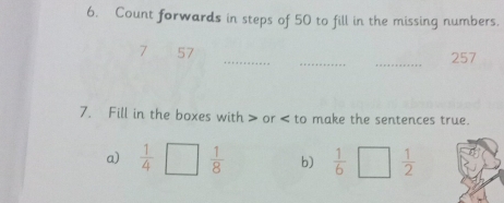 Count forwards in steps of 50 to fill in the missing numbers. 
7 57 ___257 
7. Fill in the boxes with or to make the sentences true. 
a)  1/4 □°  1/8  b)  1/6 □  1/2 