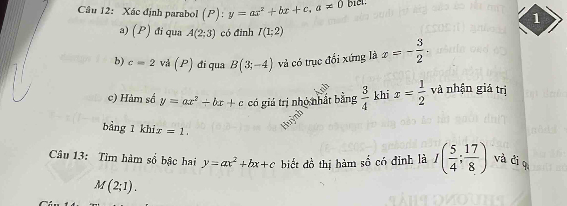 Xác định parabol (P): :y=ax^2+bx+c, a!= 0 biet. 
1 
a) (P) đi qua A(2;3) có đinh I(1;2)
b) c=2 và (P) đi qua B(3;-4) và có trục đối xứng là x=- 3/2 . 
c) Hàm số y=ax^2+bx+c có giá trị nhỏ nhất bằng  3/4  khi x= 1/2  và nhận giá trị 
bằng 1 khi x=1. 
Câu 13: Tìm hàm số bậc hai y=ax^2+bx+c biết đồ thị hàm số có đỉnh là I( 5/4 ; 17/8 ) và đio
M(2;1).