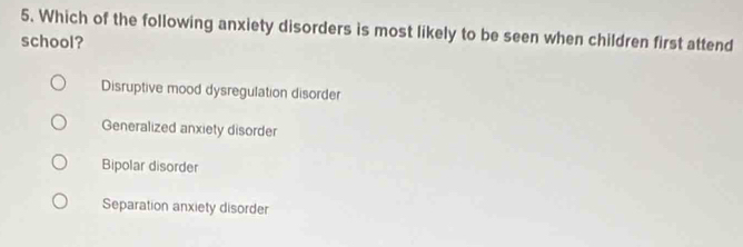 Which of the following anxiety disorders is most likely to be seen when children first attend
school?
Disruptive mood dysregulation disorder
Generalized anxiety disorder
Bipolar disorder
Separation anxiety disorder