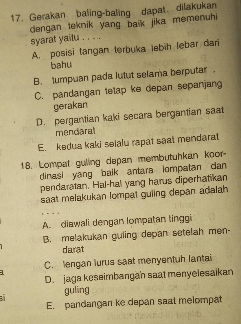 Gerakan baling-baling dapat dilakukan
dengan teknik yang baik jika memenuhi
syarat yaitu . . . ..
A. posisi tangan terbuka lebih lebar dari
bahu
B. tumpuan pada lutut selama berputar .
C. pandangan tetap ke depan sepanjang
gerakan
D. pergantian kaki secara bergantian saat
mendarat
E. kedua kaki selalu rapat saat mendarat
18. Lompat guling depan membutuhkan koor-
dinasi yang baik antara lompatan dan
pendaratan. Hal-hal yang harus diperhatikan
saat melakukan lompat guling depan adalah
A. diawali dengan lompatan tinggi
B. melakukan guling depan setelah men-
darat
C. lengan lurus saat menyentuh lantai
D. jaga keseimbangan saat menyelesaikan
guling
sí
E. pandangan ke depan saat melompat