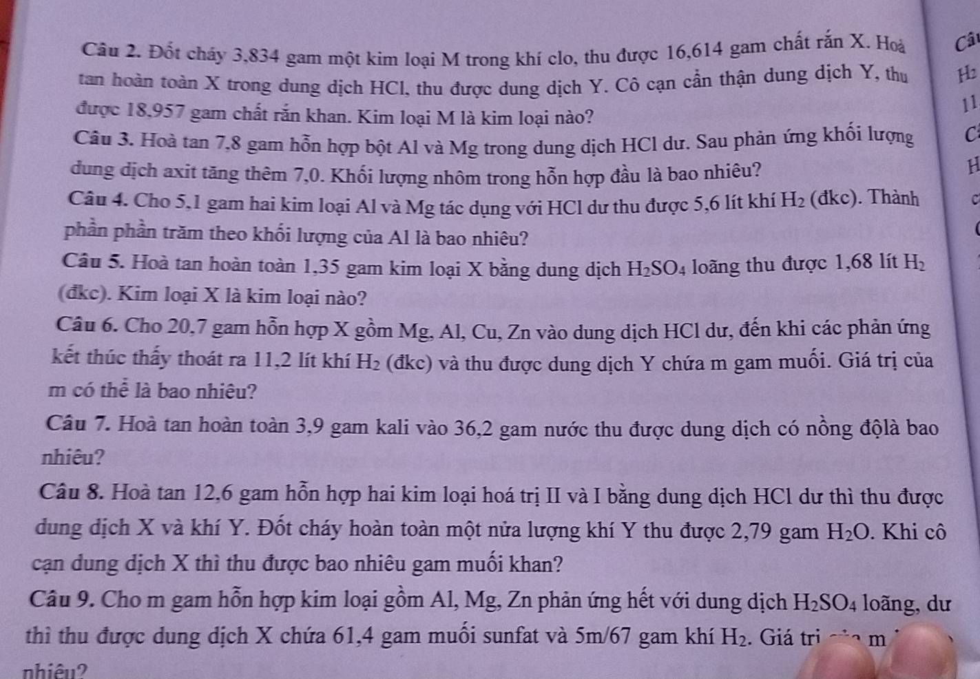 Đốt cháy 3,834 gam một kim loại M trong khí clo, thu được 16,614 gam chất rắn X. Hoà Cât
tan hoàn toàn X trong dung dịch HCI, thu được dung dịch Y. Cô cạn cần thận dung dịch Y, thu H2
11
được 18,957 gam chất rắn khan. Kim loại M là kim loại nào?
Câu 3. Hoà tan 7,8 gam hỗn hợp bột Al và Mg trong dung dịch HCl dư. Sau phản ứng khối lượng C
dung dịch axit tăng thêm 7,0. Khối lượng nhôm trong hỗn hợp đầu là bao nhiêu?
H
Câu 4. Cho 5,1 gam hai kim loại Al và Mg tác dụng với HCl dư thu được 5,6 lít khí H_2 (dkc). Thành C
phần phần trăm theo khối lượng của Al là bao nhiêu?
Câu 5. Hoà tan hoàn toàn 1,35 gam kim loại X bằng dung dịch H_2SO_4 loãng thu được 1,68 lít H_2
(đkc). Kim loại X là kim loại nào?
Câu 6. Cho 20,7 gam hỗn hợp X gồm Mg, Al, Cu, Zn vào dung dịch HCl dư, đến khi các phản ứng
kết thúc thấy thoát ra 11,2 lít khí H_2 (đkc) và thu được dung dịch Y chứa m gam muối. Giá trị của
m có thể là bao nhiêu?
Câu 7. Hoà tan hoàn toàn 3,9 gam kali vào 36,2 gam nước thu được dung dịch có nồng độlà bao
nhiêu?
Câu 8. Hoà tan 12,6 gam hỗn hợp hai kim loại hoá trị II và I bằng dung dịch HCl dư thì thu được
dung dịch X và khí Y. Đốt cháy hoàn toàn một nửa lượng khí Y thu được 2,79 gam H_2O. Khi cô
cạn dung dịch X thì thu được bao nhiêu gam muối khan?
Câu 9. Cho m gam hỗn hợp kim loại gồm Al, Mg, Zn phản ứng hết với dung dịch H_2SO_4 loãng, dư
thì thu được dung dịch X chứa 61,4 gam muối sunfat và 5m/67 gam khí H_2. Giá tri m
nhiêu?