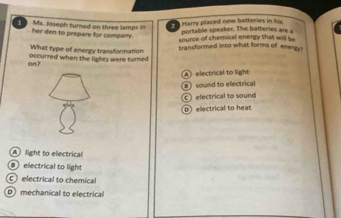 Ms. Joseph turned on three lamps in
Harry placed new batteries in his
her den to prepare for company.
portable speaker. The batteries are a
source of chemical energy that will be
What type of energy transformation transformed into what forms of energy?
occurred when the lights were turned
on?
A electrical to light
Bsound to electrical
c electrical to sound
D electrical to heat
A light to electrical
B electrical to light
electrical to chemical
D mechanical to electrical