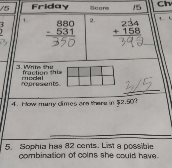 Friday Score 15 Ch
3
1. beginarrayr 880 -531 hline endarray
2. beginarrayr 234 +158 hline endarray
1.
3. Write the
fraction this
model
represents.
4. How many dimes are there in $2.50?
5. Sophia has 82 cents. List a possible
combination of coins she could have.