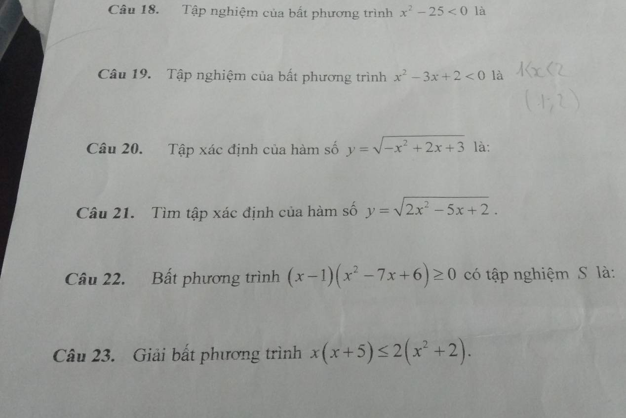 Tập nghiệm của bất phương trình x^2-25<0</tex> là 
Câu 19. Tập nghiệm của bất phương trình x^2-3x+2<0</tex> là 
Câu 20. Tập xác định của hàm số y=sqrt(-x^2+2x+3) là: 
Câu 21. Tìm tập xác định của hàm số y=sqrt(2x^2-5x+2). 
Câu 22. Bất phương trình (x-1)(x^2-7x+6)≥ 0 có tập nghiệm S là: 
Câu 23. Giải bất phương trình x(x+5)≤ 2(x^2+2).