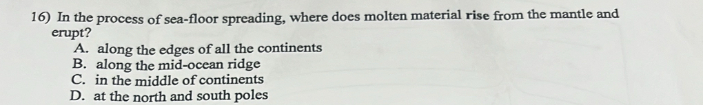 In the process of sea-floor spreading, where does molten material rise from the mantle and
erupt?
A. along the edges of all the continents
B. along the mid-ocean ridge
C. in the middle of continents
D. at the north and south poles