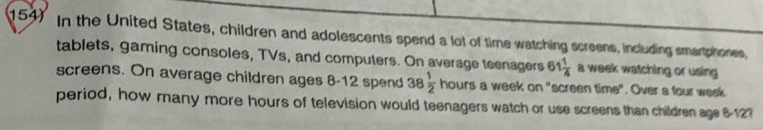 In the United States, children and adolescents spend a lot of time watching screens, including smartphones, 
tablets, gaming consoles, TVs, and computers. On average teenagers 61 1/4  a week watching or using 
screens. On average children ages 8-12 spend 38 1/2  hours a week on "screen time". Over a four week
period, how many more hours of television would teenagers watch or use screens than children age 8127