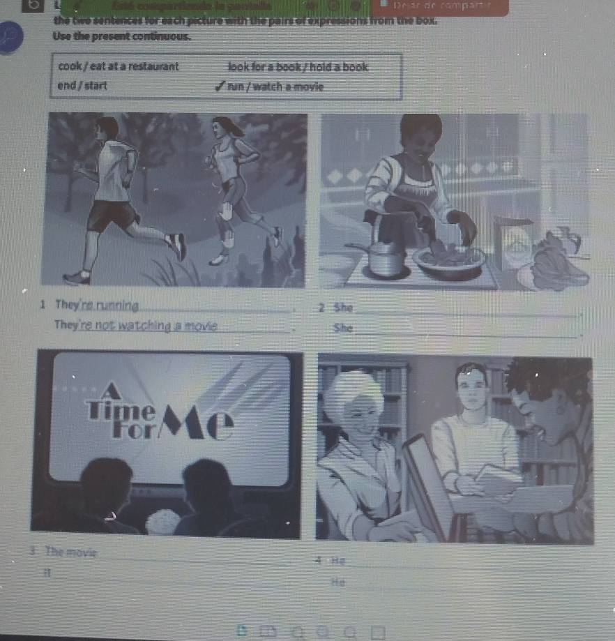Esté coskpart mpart r 
the two sentences for each picture with the pairs of expressions from the box. 
Use the present continuous. 
cook / eat at a restaurant look for a book / hold a book 
end / start √ run / watch a movie 
_ 
1 They're running. _2 She 
_ 
They're not watching a movie _She 
- 
_ 
3 The movie 
_ 
4 He 
_ 
_ 
He