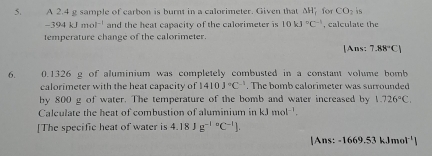 A 2.4 g sample of carbon is burnt in a calorimeter. Given that △ H_f^((circ) for CO_2) is
-394kJmol^(-1) and the heat capacity of the calorimeter is 10kJ°C^(-1) , calculate the 
temperature change of the calorimeter. 
[Ans: 7.88°C)
6. 0.1326 g of aluminium was completely combusted in a constant volume bomb 
calorimeter with the heat capacity of 1410J°C^(-1). The bomb calorimeter was surrounded 
by 800 g of water. The temperature of the bomb and water increased by 1.726°C. 
Calculate the heat of combustion of aluminium in kJmol^(-1). 
[The specific heat of water is 4.18Jg^((-1)°C^-1)]. 
|Ans: -1669.53kJmol^(-1)|