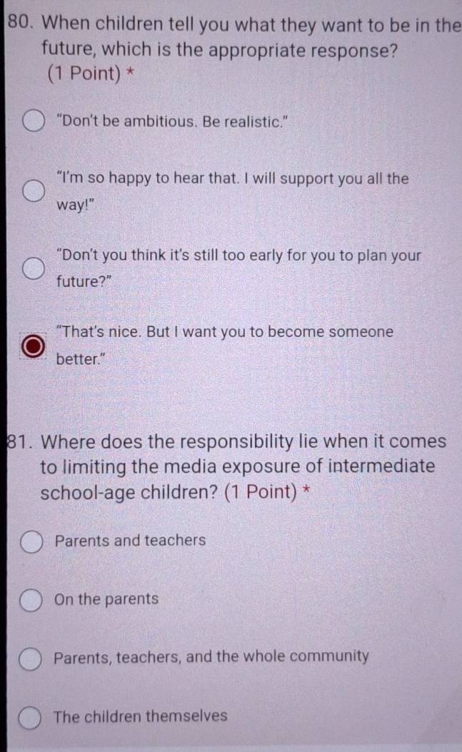 When children tell you what they want to be in the
future, which is the appropriate response?
(1 Point) *
“Don’t be ambitious. Be realistic.”
“I’m so happy to hear that. I will support you all the
way!"
“Don’t you think it’s still too early for you to plan your
future?”
“That’s nice. But I want you to become someone
better."
81. Where does the responsibility lie when it comes
to limiting the media exposure of intermediate
school-age children? (1 Point) *
Parents and teachers
On the parents
Parents, teachers, and the whole community
The children themselves