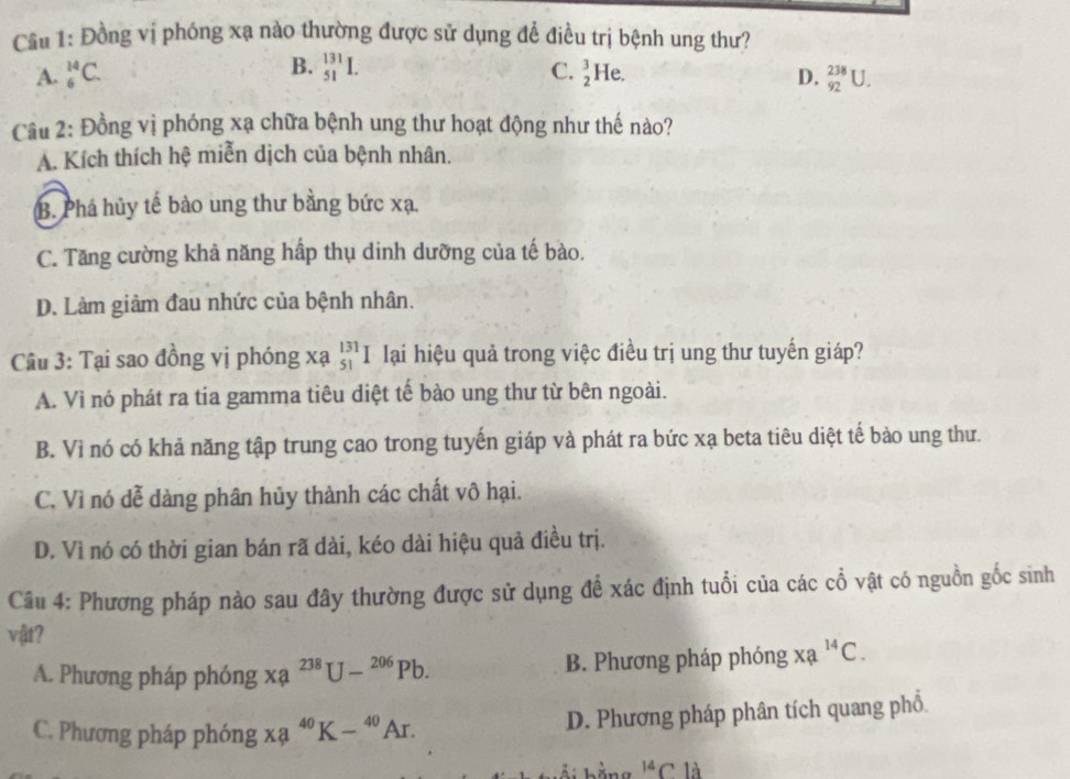 Cầu 1: Đồng vị phóng xạ nào thường được sử dụng để điều trị bệnh ung thư?
A. _6^((14)C. B. _(51)^(131)I. C. _2^3He. D. _(92)^(238)U. 
Cầu 2: Đồng vị phóng xạ chữa bệnh ung thư hoạt động như thế nào?
A. Kích thích hệ miễn dịch của bệnh nhân.
B. Phá hủy tế bào ung thư bằng bức xạ.
C. Tăng cường khả năng hấp thụ dinh dưỡng của tế bào.
D. Làm giảm đau nhức của bệnh nhân.
Câu 3: Tại sao đồng vị phóng xạ _(51)^(131)I lại hiệu quả trong việc điều trị ung thư tuyến giáp?
A. Vì nó phát ra tia gamma tiêu diệt tế bào ung thư từ bên ngoài.
B. Vì nó có khả năng tập trung cao trong tuyến giáp và phát ra bức xạ beta tiêu diệt tế bào ung thư.
C. Vì nó dễ dàng phân hủy thành các chất vô hại.
D. Vì nó có thời gian bán rã dài, kéo dài hiệu quả điều trị.
Câu 4: Phương pháp nào sau đây thường được sử dụng để xác định tuổi của các cổ vật có nguồn gốc sinh
vật?
A. Phương pháp phóng Xa^238)U-^206Pb. B. Phương pháp phóng * 2^(14)C.
C. Phương pháp phóng xa^(40)K-^40Ar. 
D. Phương pháp phân tích quang phổ.
^14C là