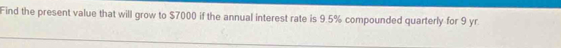 Find the present value that will grow to $7000 if the annual interest rate is 9.5% compounded quarterly for 9 yr.